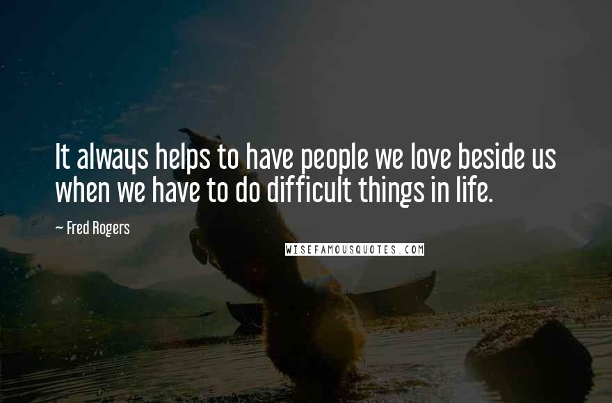 Fred Rogers Quotes: It always helps to have people we love beside us when we have to do difficult things in life.