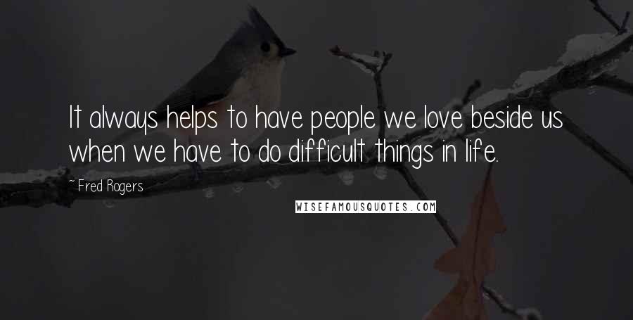 Fred Rogers Quotes: It always helps to have people we love beside us when we have to do difficult things in life.