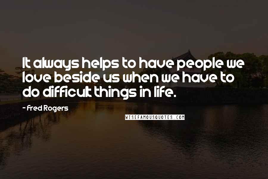 Fred Rogers Quotes: It always helps to have people we love beside us when we have to do difficult things in life.