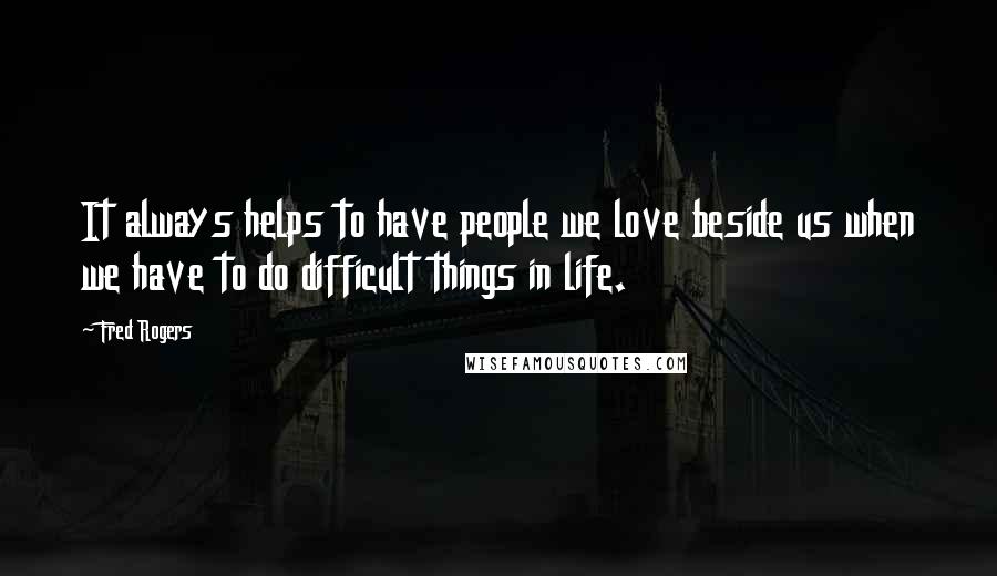 Fred Rogers Quotes: It always helps to have people we love beside us when we have to do difficult things in life.