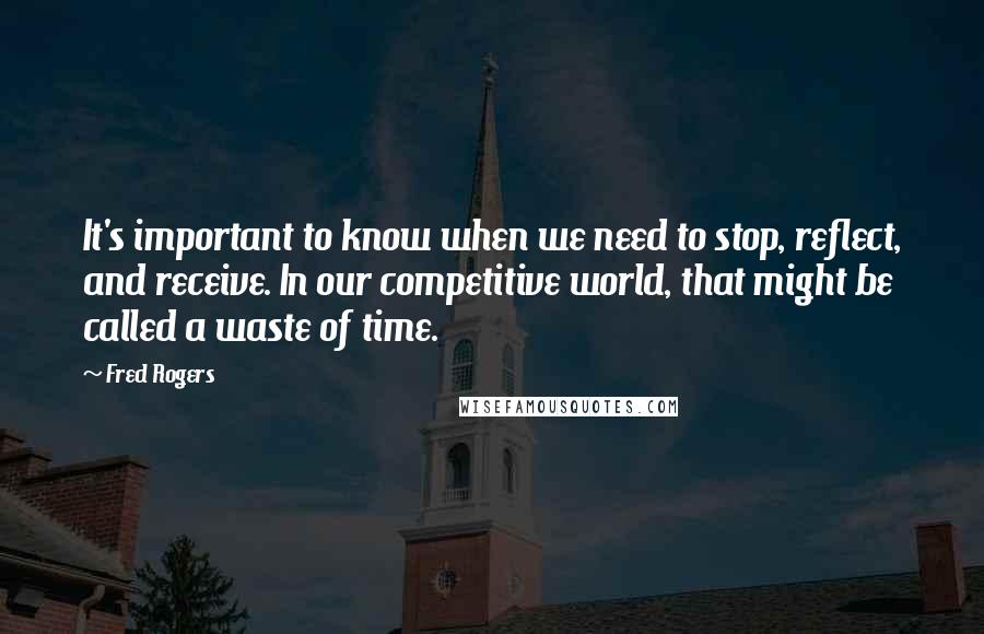 Fred Rogers Quotes: It's important to know when we need to stop, reflect, and receive. In our competitive world, that might be called a waste of time.
