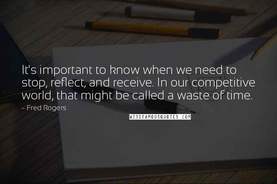 Fred Rogers Quotes: It's important to know when we need to stop, reflect, and receive. In our competitive world, that might be called a waste of time.
