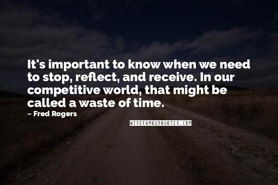 Fred Rogers Quotes: It's important to know when we need to stop, reflect, and receive. In our competitive world, that might be called a waste of time.