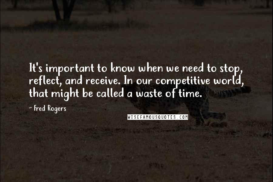 Fred Rogers Quotes: It's important to know when we need to stop, reflect, and receive. In our competitive world, that might be called a waste of time.