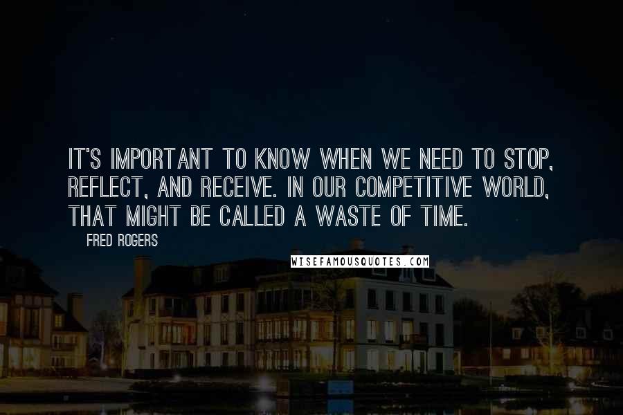 Fred Rogers Quotes: It's important to know when we need to stop, reflect, and receive. In our competitive world, that might be called a waste of time.