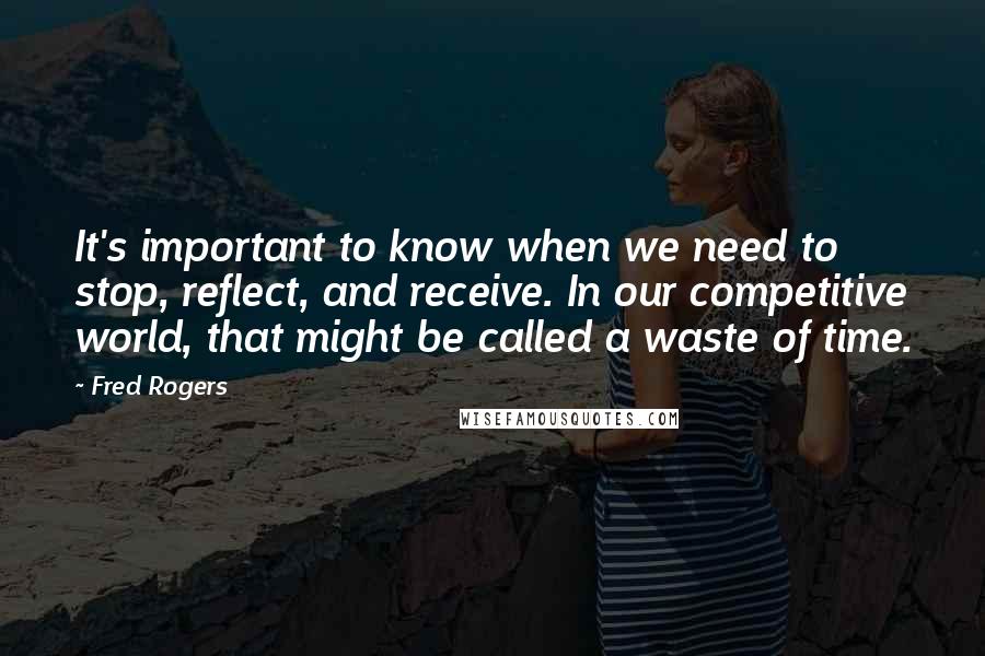 Fred Rogers Quotes: It's important to know when we need to stop, reflect, and receive. In our competitive world, that might be called a waste of time.