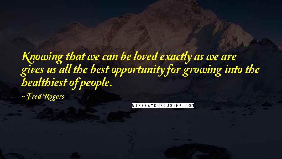 Fred Rogers Quotes: Knowing that we can be loved exactly as we are gives us all the best opportunity for growing into the healthiest of people.