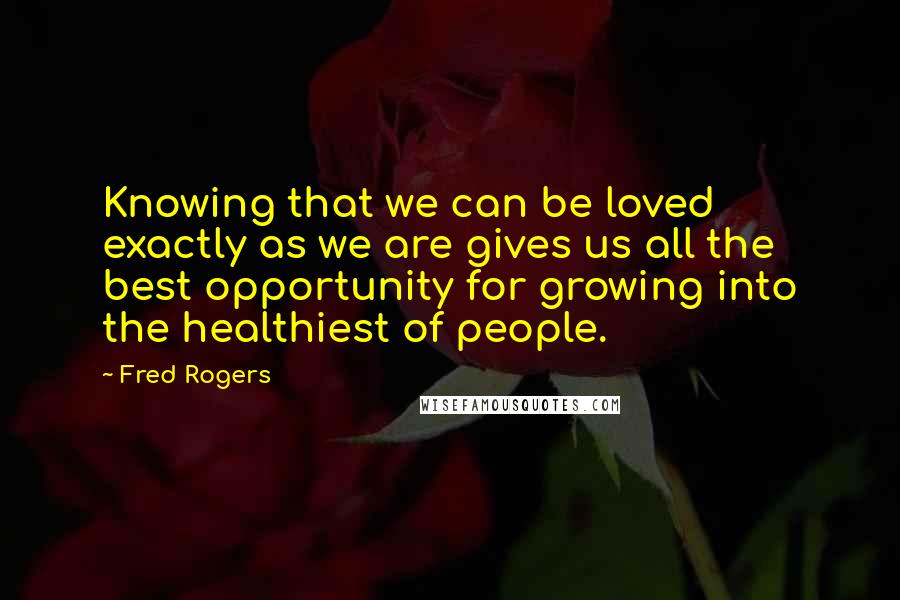 Fred Rogers Quotes: Knowing that we can be loved exactly as we are gives us all the best opportunity for growing into the healthiest of people.