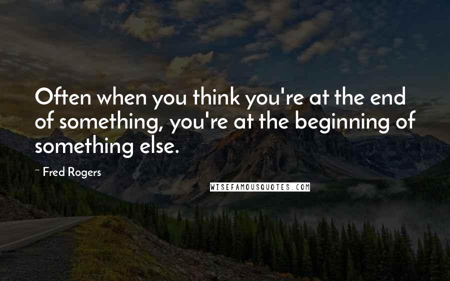 Fred Rogers Quotes: Often when you think you're at the end of something, you're at the beginning of something else.