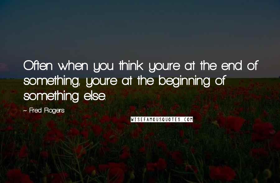 Fred Rogers Quotes: Often when you think you're at the end of something, you're at the beginning of something else.