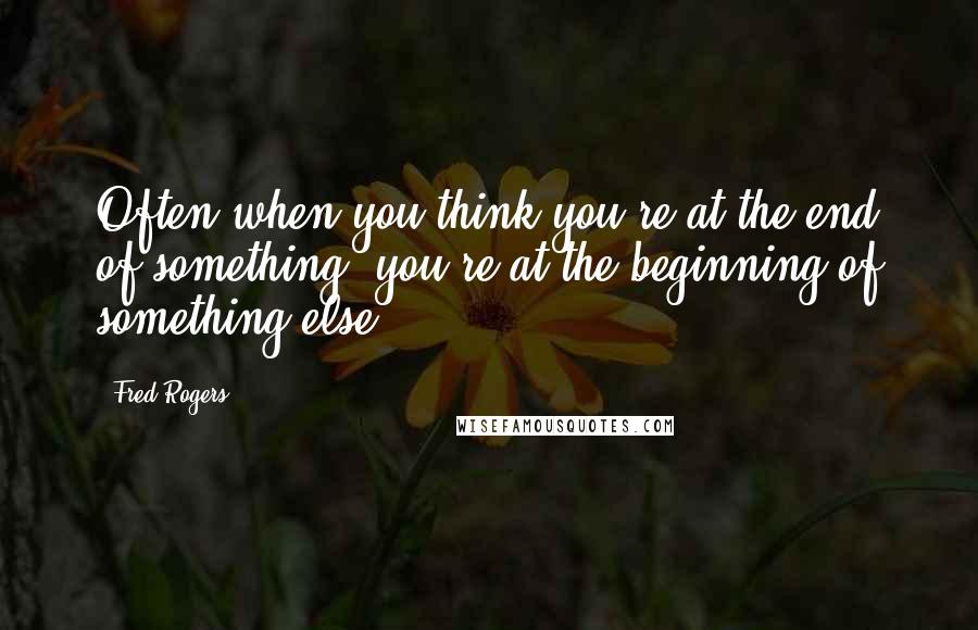 Fred Rogers Quotes: Often when you think you're at the end of something, you're at the beginning of something else.