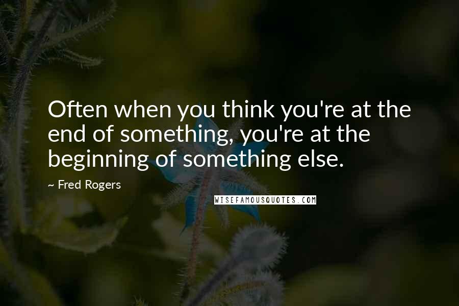 Fred Rogers Quotes: Often when you think you're at the end of something, you're at the beginning of something else.