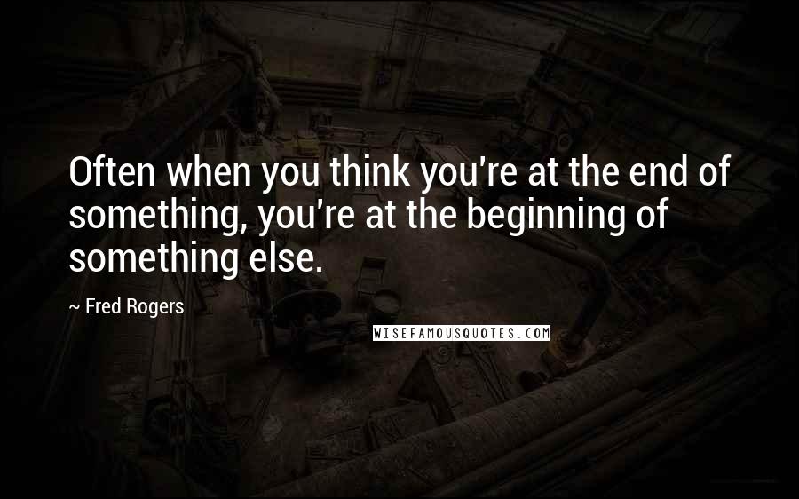 Fred Rogers Quotes: Often when you think you're at the end of something, you're at the beginning of something else.