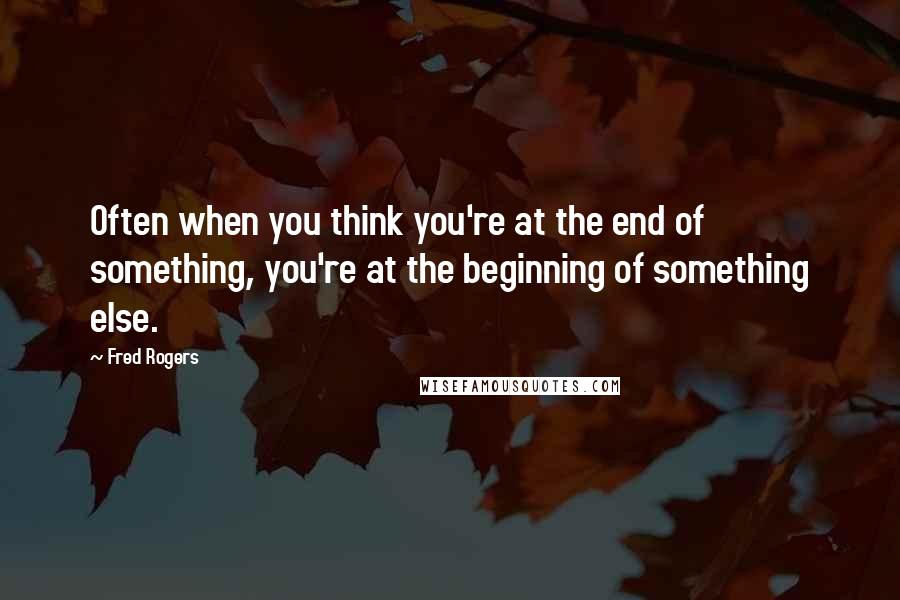 Fred Rogers Quotes: Often when you think you're at the end of something, you're at the beginning of something else.