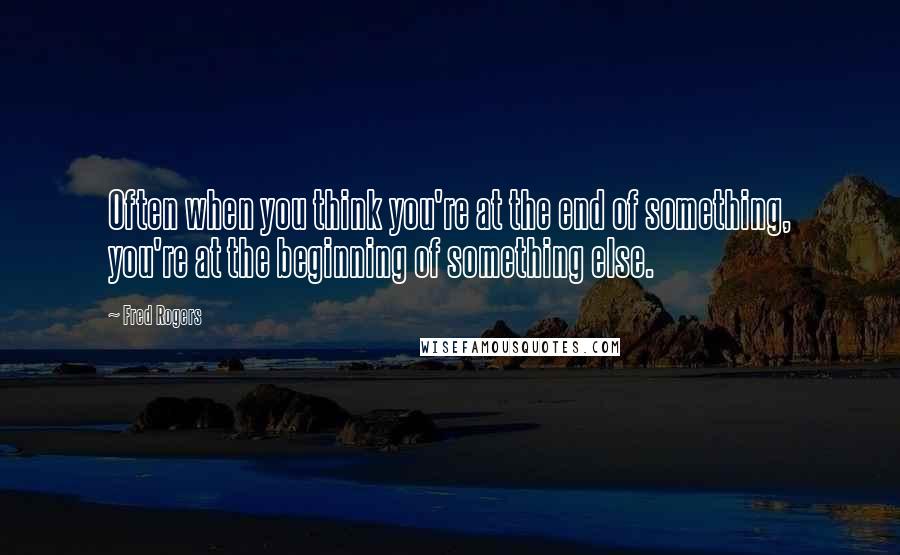 Fred Rogers Quotes: Often when you think you're at the end of something, you're at the beginning of something else.