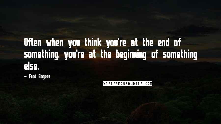 Fred Rogers Quotes: Often when you think you're at the end of something, you're at the beginning of something else.