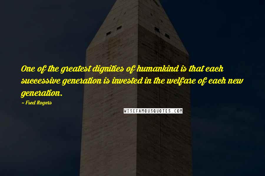 Fred Rogers Quotes: One of the greatest dignities of humankind is that each successive generation is invested in the welfare of each new generation.