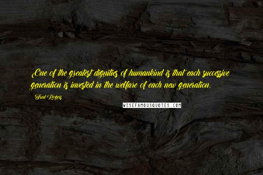 Fred Rogers Quotes: One of the greatest dignities of humankind is that each successive generation is invested in the welfare of each new generation.