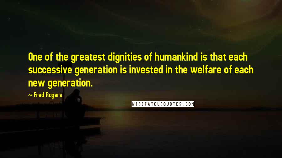 Fred Rogers Quotes: One of the greatest dignities of humankind is that each successive generation is invested in the welfare of each new generation.