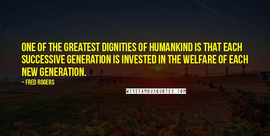 Fred Rogers Quotes: One of the greatest dignities of humankind is that each successive generation is invested in the welfare of each new generation.