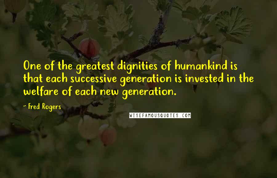 Fred Rogers Quotes: One of the greatest dignities of humankind is that each successive generation is invested in the welfare of each new generation.