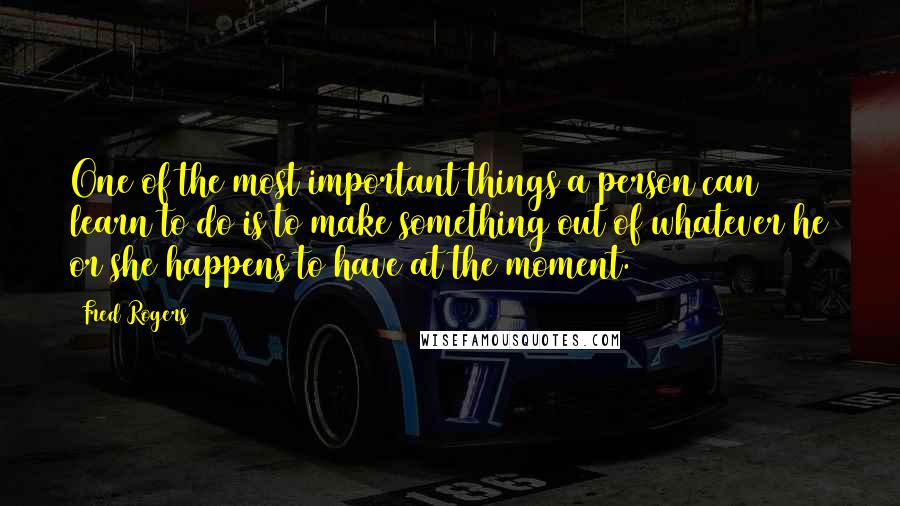 Fred Rogers Quotes: One of the most important things a person can learn to do is to make something out of whatever he or she happens to have at the moment.