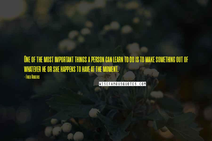 Fred Rogers Quotes: One of the most important things a person can learn to do is to make something out of whatever he or she happens to have at the moment.