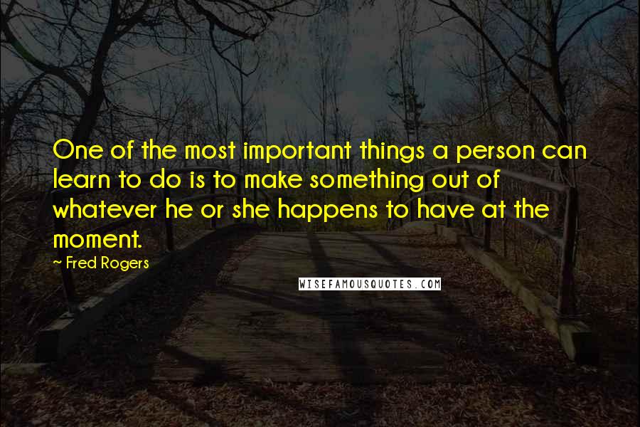 Fred Rogers Quotes: One of the most important things a person can learn to do is to make something out of whatever he or she happens to have at the moment.