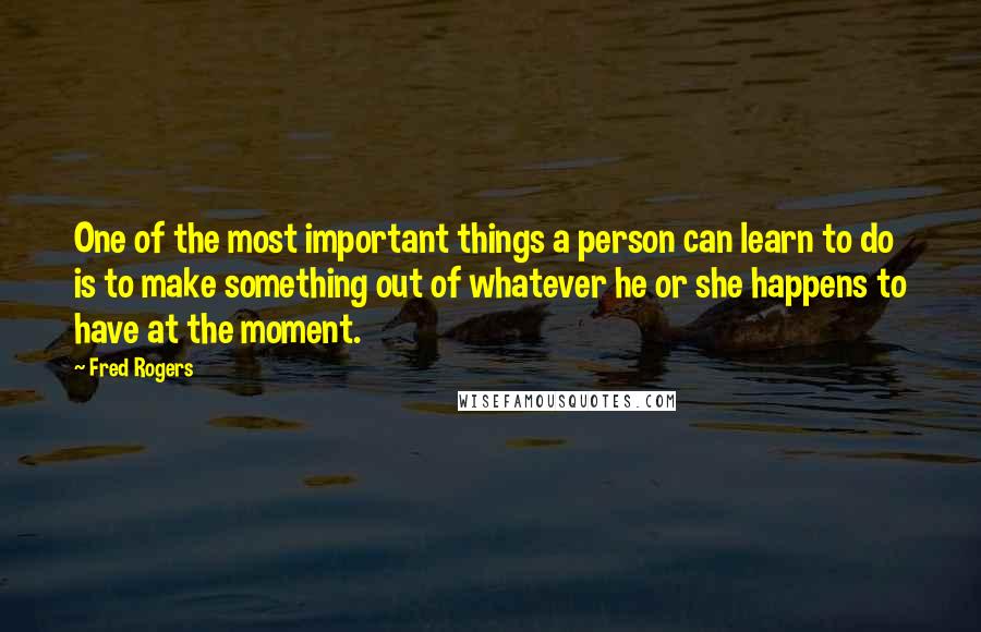 Fred Rogers Quotes: One of the most important things a person can learn to do is to make something out of whatever he or she happens to have at the moment.