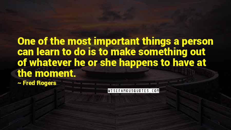 Fred Rogers Quotes: One of the most important things a person can learn to do is to make something out of whatever he or she happens to have at the moment.