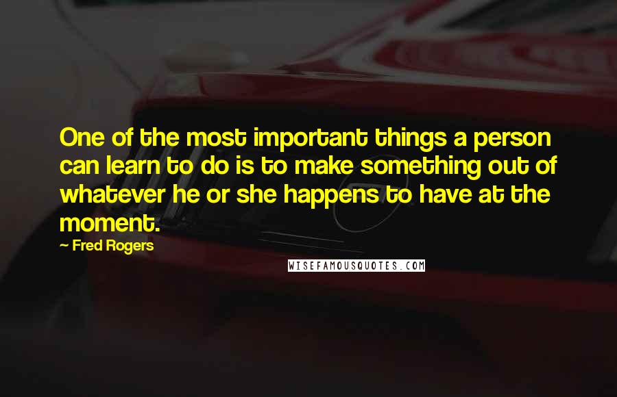 Fred Rogers Quotes: One of the most important things a person can learn to do is to make something out of whatever he or she happens to have at the moment.