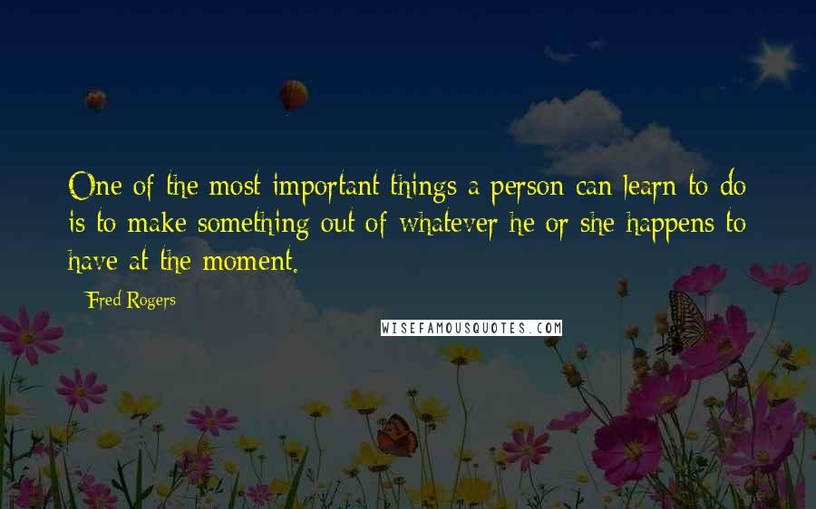 Fred Rogers Quotes: One of the most important things a person can learn to do is to make something out of whatever he or she happens to have at the moment.