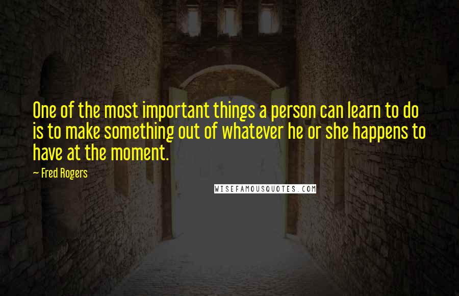 Fred Rogers Quotes: One of the most important things a person can learn to do is to make something out of whatever he or she happens to have at the moment.