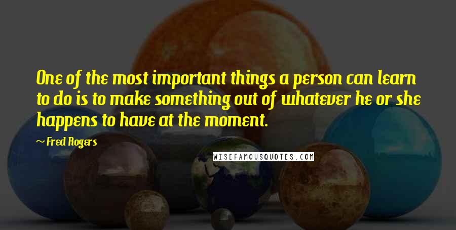 Fred Rogers Quotes: One of the most important things a person can learn to do is to make something out of whatever he or she happens to have at the moment.