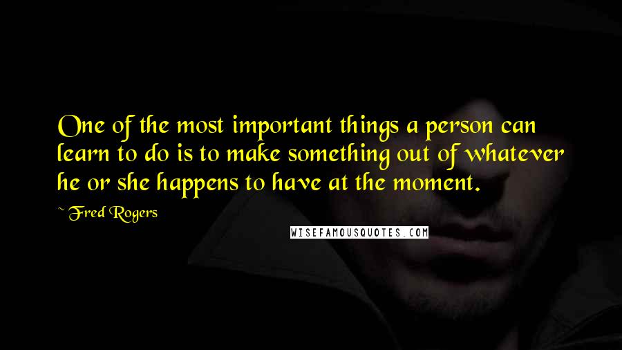 Fred Rogers Quotes: One of the most important things a person can learn to do is to make something out of whatever he or she happens to have at the moment.