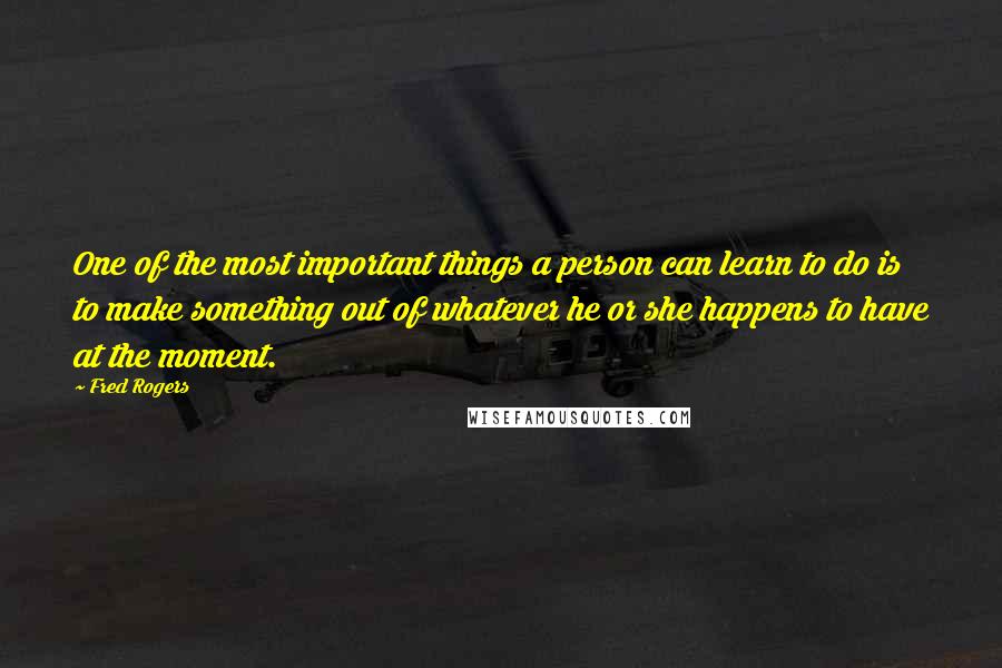 Fred Rogers Quotes: One of the most important things a person can learn to do is to make something out of whatever he or she happens to have at the moment.