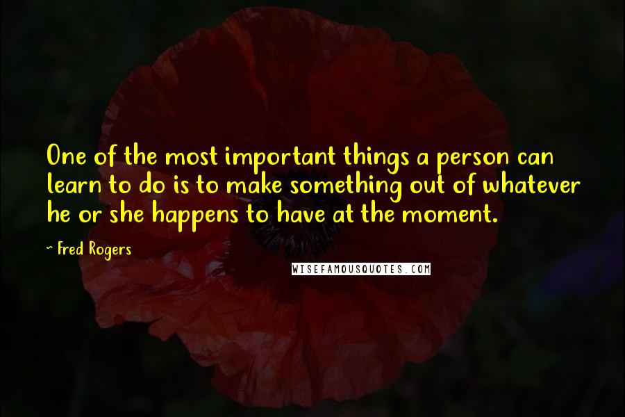 Fred Rogers Quotes: One of the most important things a person can learn to do is to make something out of whatever he or she happens to have at the moment.