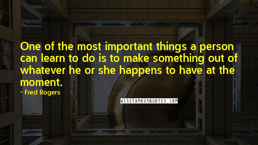 Fred Rogers Quotes: One of the most important things a person can learn to do is to make something out of whatever he or she happens to have at the moment.