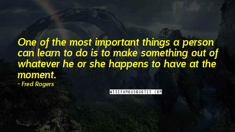 Fred Rogers Quotes: One of the most important things a person can learn to do is to make something out of whatever he or she happens to have at the moment.