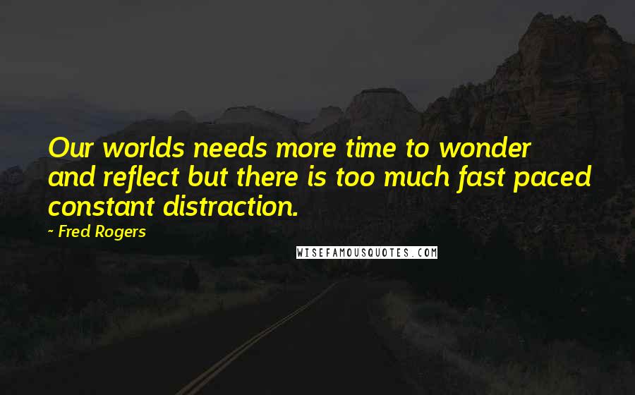 Fred Rogers Quotes: Our worlds needs more time to wonder and reflect but there is too much fast paced constant distraction.