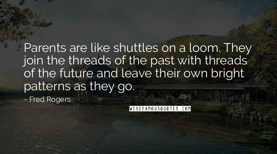 Fred Rogers Quotes: Parents are like shuttles on a loom. They join the threads of the past with threads of the future and leave their own bright patterns as they go.
