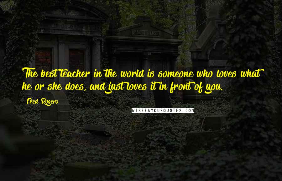 Fred Rogers Quotes: The best teacher in the world is someone who loves what he or she does, and just loves it in front of you.