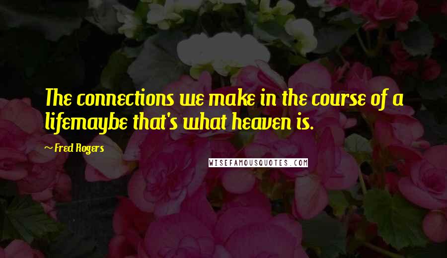 Fred Rogers Quotes: The connections we make in the course of a lifemaybe that's what heaven is.