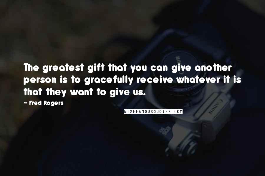 Fred Rogers Quotes: The greatest gift that you can give another person is to gracefully receive whatever it is that they want to give us.