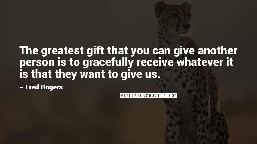 Fred Rogers Quotes: The greatest gift that you can give another person is to gracefully receive whatever it is that they want to give us.