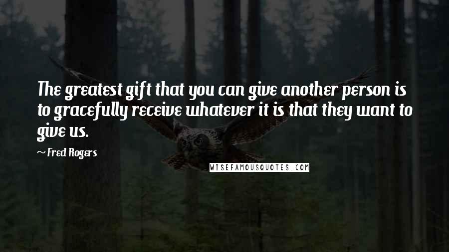 Fred Rogers Quotes: The greatest gift that you can give another person is to gracefully receive whatever it is that they want to give us.