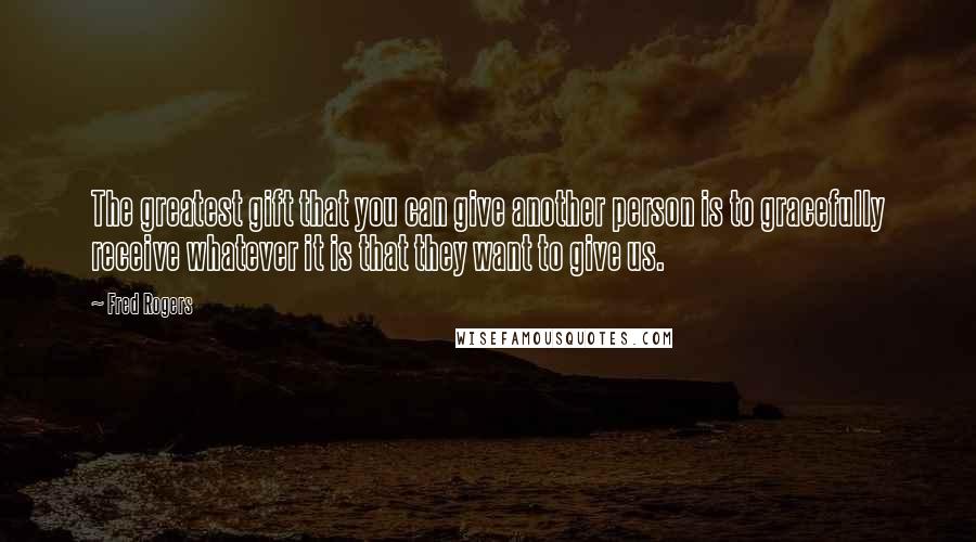 Fred Rogers Quotes: The greatest gift that you can give another person is to gracefully receive whatever it is that they want to give us.