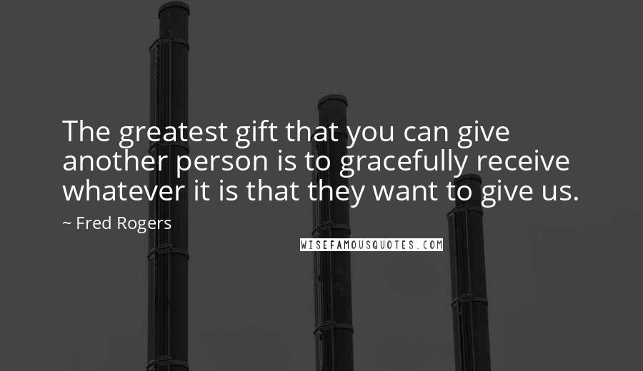 Fred Rogers Quotes: The greatest gift that you can give another person is to gracefully receive whatever it is that they want to give us.