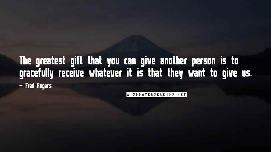 Fred Rogers Quotes: The greatest gift that you can give another person is to gracefully receive whatever it is that they want to give us.