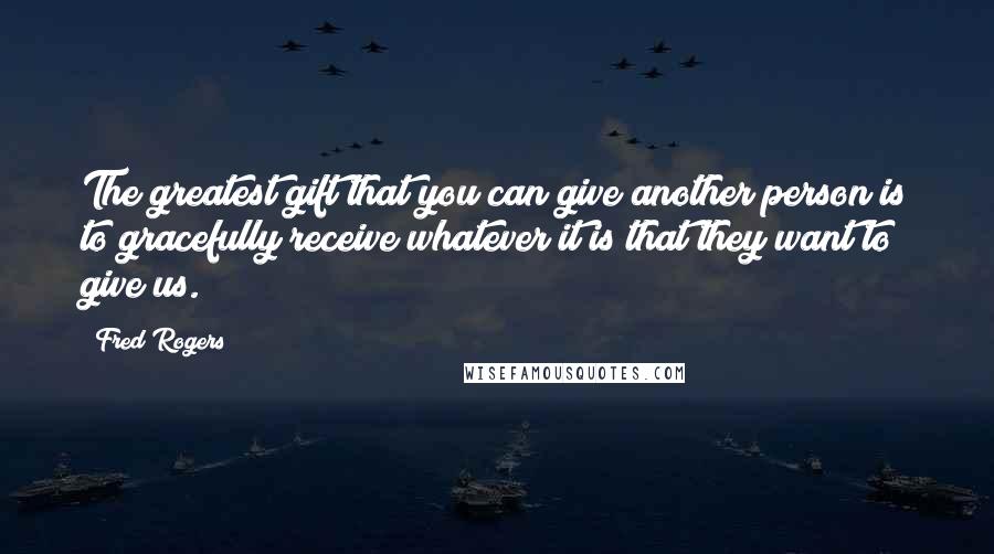 Fred Rogers Quotes: The greatest gift that you can give another person is to gracefully receive whatever it is that they want to give us.